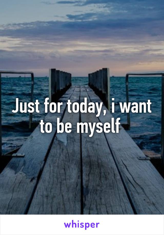 Just for today, i want to be myself 