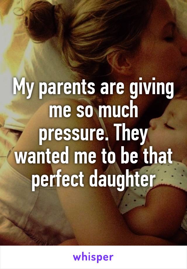 My parents are giving me so much pressure. They wanted me to be that perfect daughter