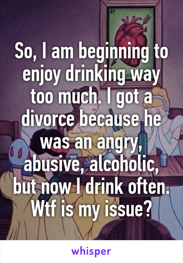 So, I am beginning to enjoy drinking way too much. I got a divorce because he was an angry, abusive, alcoholic, but now I drink often. Wtf is my issue?