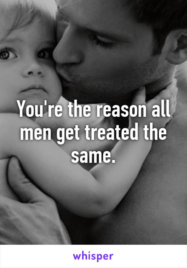 You're the reason all men get treated the same.