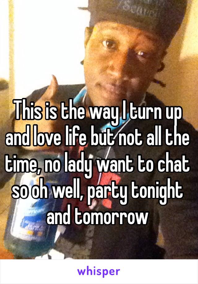 This is the way I turn up and love life but not all the time, no lady want to chat so oh well, party tonight and tomorrow 