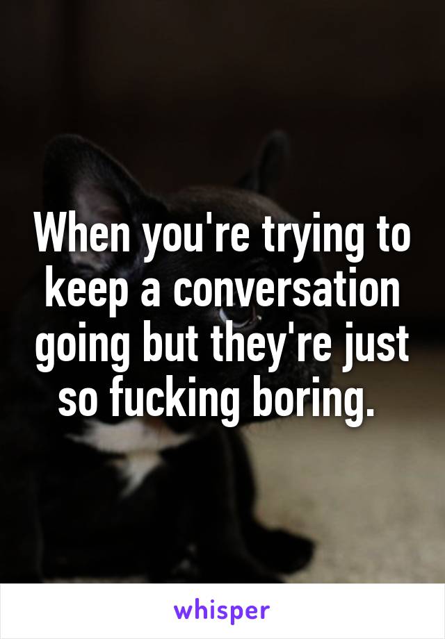 When you're trying to keep a conversation going but they're just so fucking boring. 