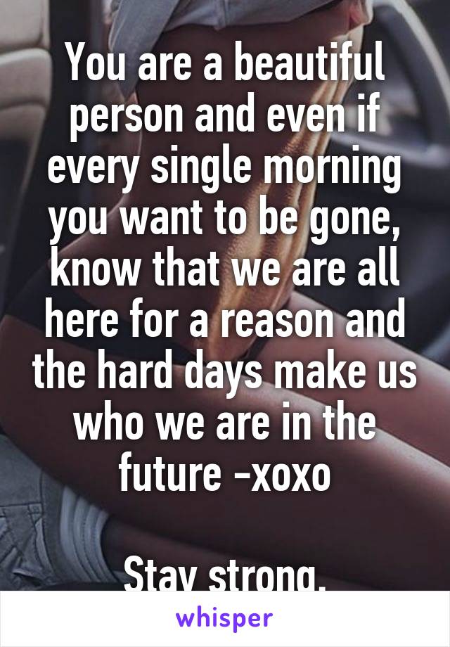 You are a beautiful person and even if every single morning you want to be gone, know that we are all here for a reason and the hard days make us who we are in the future -xoxo

Stay strong.