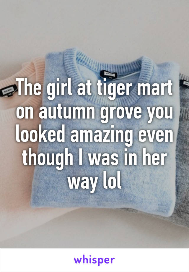 The girl at tiger mart on autumn grove you looked amazing even though I was in her way lol