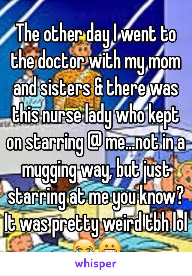 The other day I went to the doctor with my mom and sisters & there was this nurse lady who kept on starring @ me...not in a mugging way, but just starring at me you know? It was pretty weird tbh lol 😂😬