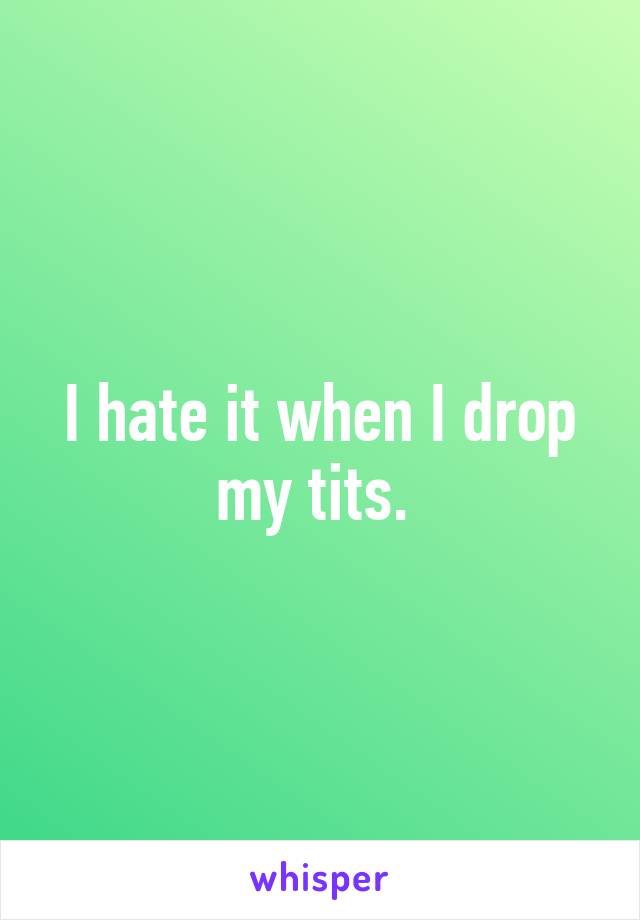 I hate it when I drop my tits. 