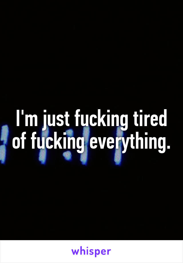 I'm just fucking tired of fucking everything.