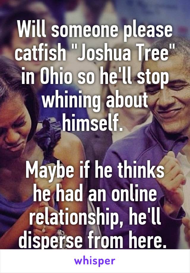 Will someone please catfish "Joshua Tree" in Ohio so he'll stop whining about himself. 

Maybe if he thinks he had an online relationship, he'll disperse from here. 