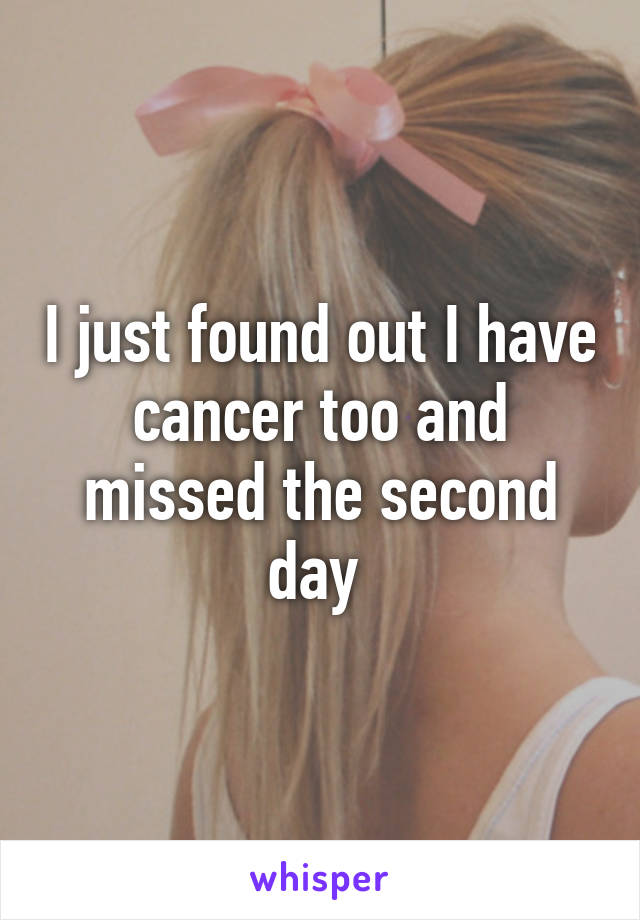 I just found out I have cancer too and missed the second day 