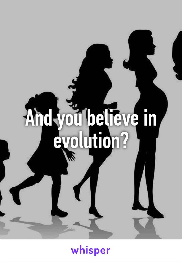 And you believe in evolution?