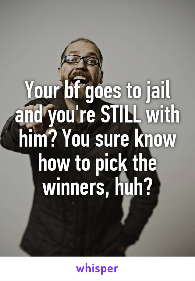 Your bf goes to jail and you're STILL with him? You sure know how to pick the winners, huh?