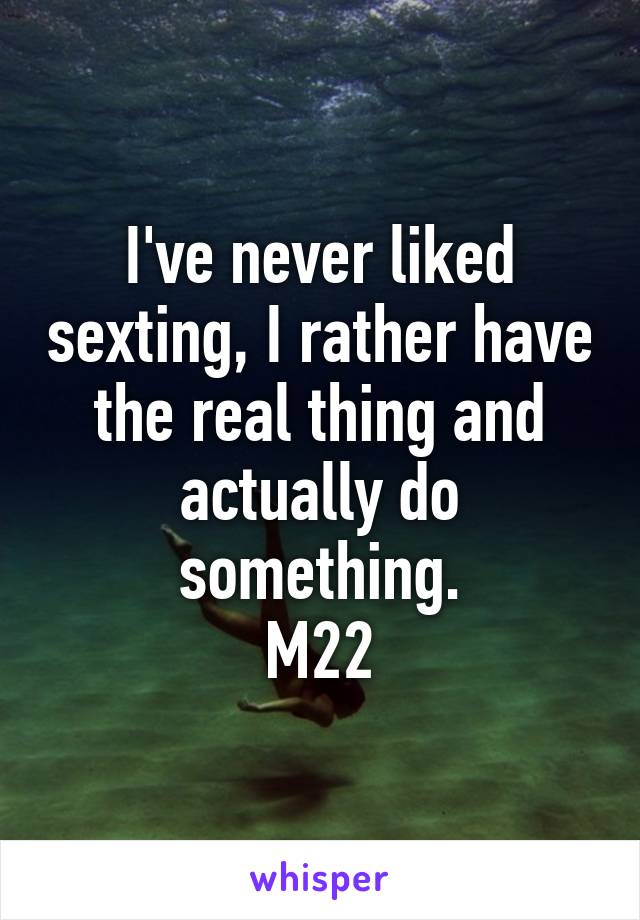 I've never liked sexting, I rather have the real thing and actually do something.
M22