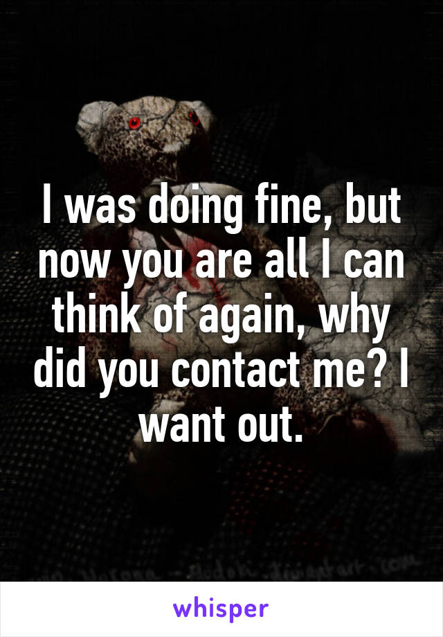 I was doing fine, but now you are all I can think of again, why did you contact me? I want out.