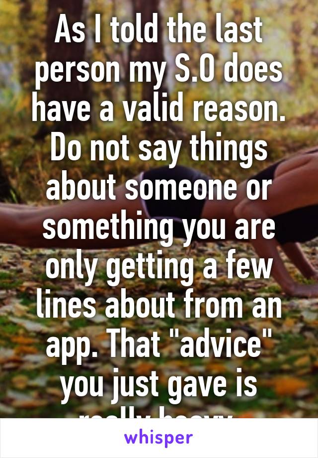 As I told the last person my S.O does have a valid reason. Do not say things about someone or something you are only getting a few lines about from an app. That "advice" you just gave is really heavy.