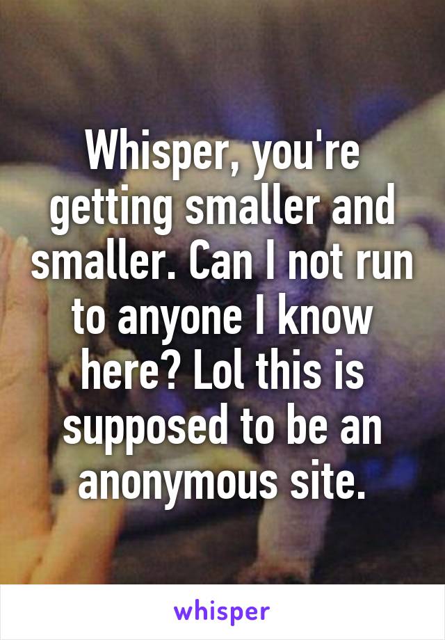 Whisper, you're getting smaller and smaller. Can I not run to anyone I know here? Lol this is supposed to be an anonymous site.