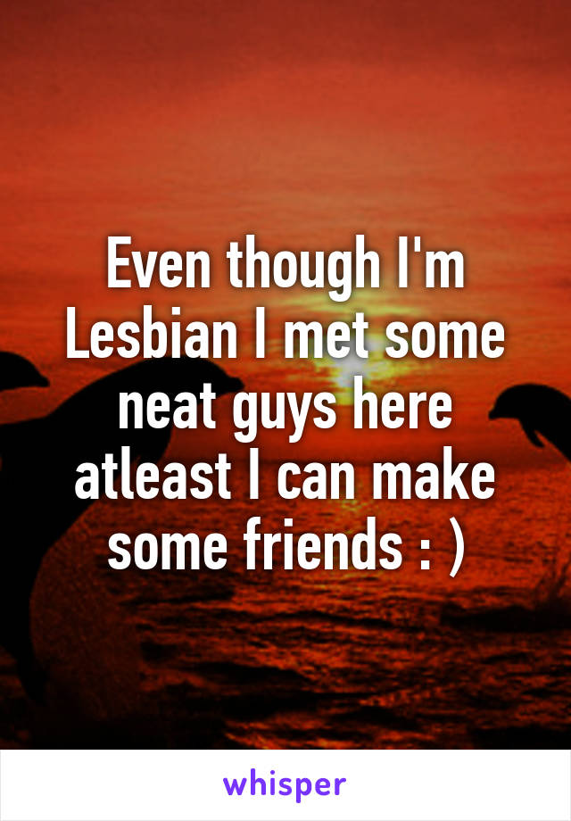 Even though I'm Lesbian I met some neat guys here atleast I can make some friends : )