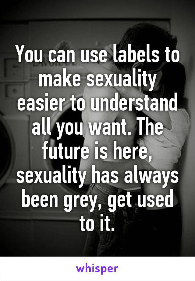 You can use labels to make sexuality easier to understand all you want. The future is here, sexuality has always been grey, get used to it.