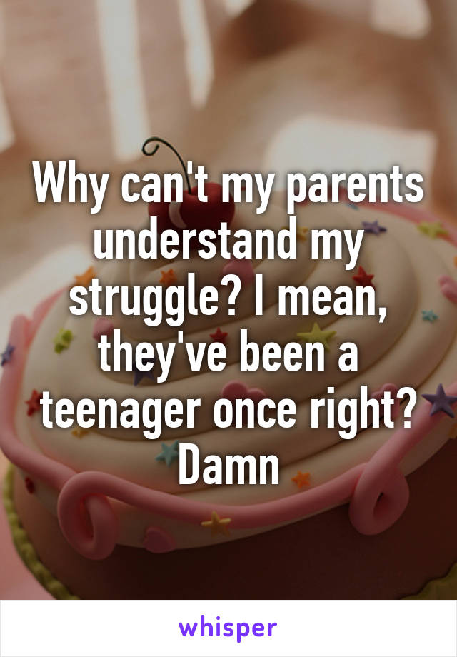 Why can't my parents understand my struggle? I mean, they've been a teenager once right? Damn