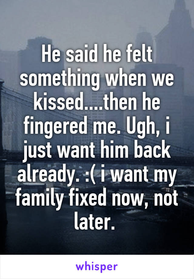 He said he felt something when we kissed....then he fingered me. Ugh, i just want him back already. :( i want my family fixed now, not later. 