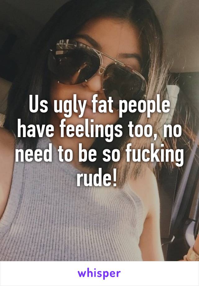 Us ugly fat people have feelings too, no need to be so fucking rude! 