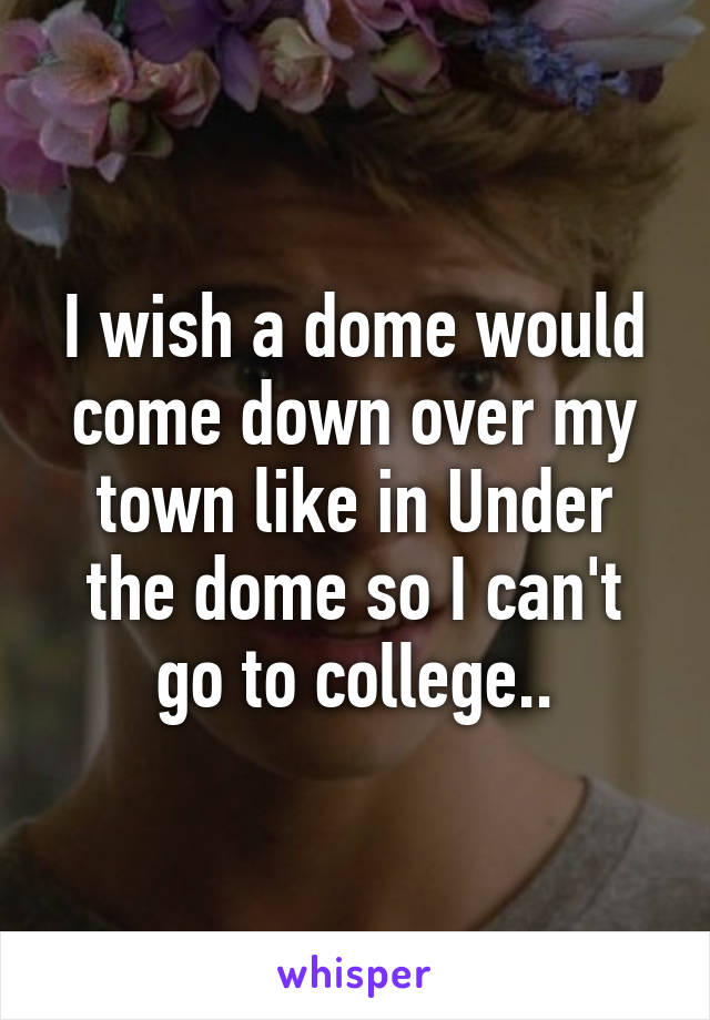 I wish a dome would come down over my town like in Under the dome so I can't go to college..