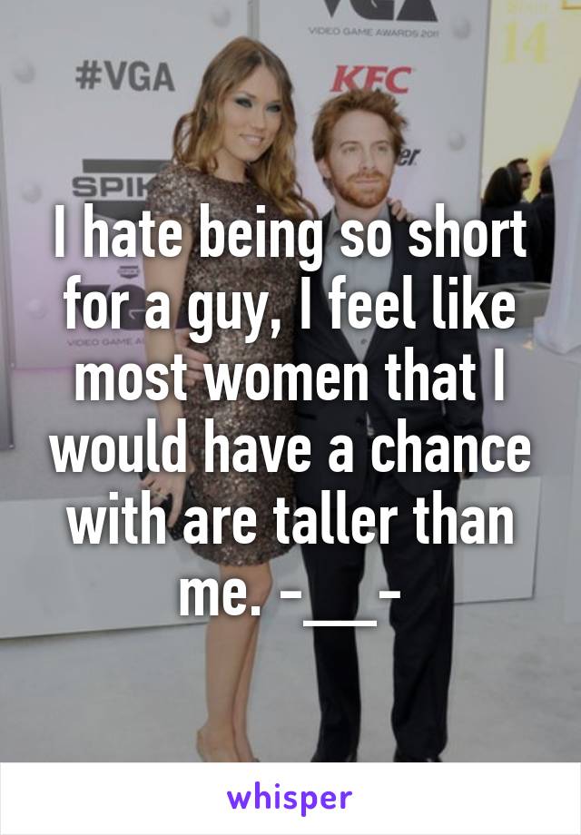 I hate being so short for a guy, I feel like most women that I would have a chance with are taller than me. -__-