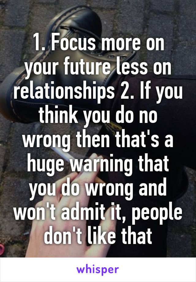 1. Focus more on your future less on relationships 2. If you think you do no wrong then that's a huge warning that you do wrong and won't admit it, people don't like that