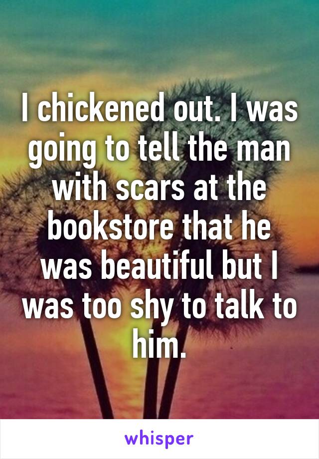 I chickened out. I was going to tell the man with scars at the bookstore that he was beautiful but I was too shy to talk to him.