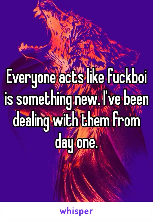 Everyone acts like fuckboi is something new. I've been dealing with them from day one. 