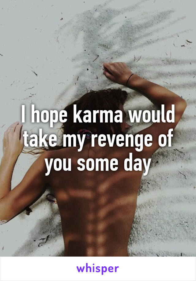 I hope karma would take my revenge of you some day