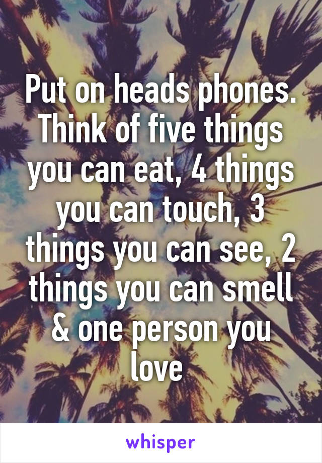 Put on heads phones. Think of five things you can eat, 4 things you can touch, 3 things you can see, 2 things you can smell & one person you love 