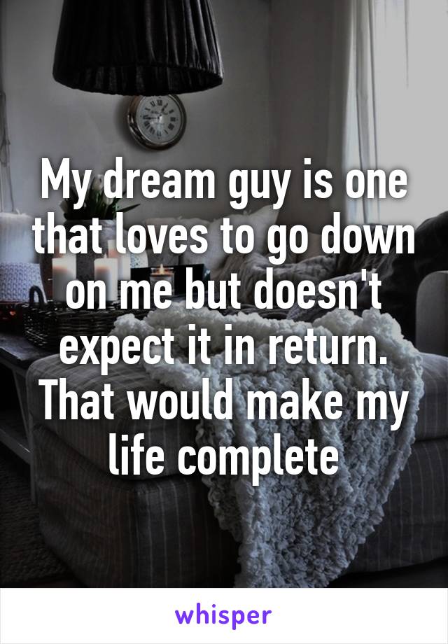 My dream guy is one that loves to go down on me but doesn't expect it in return. That would make my life complete