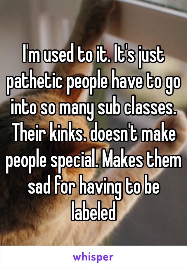 I'm used to it. It's just pathetic people have to go into so many sub classes. Their kinks. doesn't make people special. Makes them sad for having to be labeled