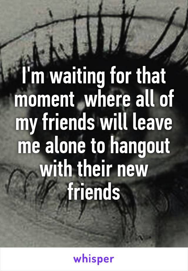 I'm waiting for that moment  where all of my friends will leave me alone to hangout with their new friends