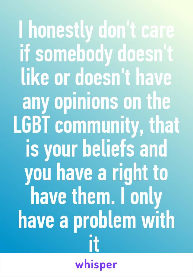 I honestly don't care if somebody doesn't like or doesn't have any opinions on the LGBT community, that is your beliefs and you have a right to have them. I only have a problem with it 