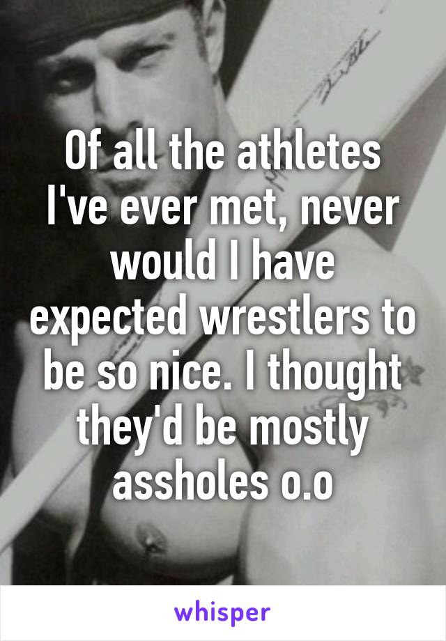 Of all the athletes I've ever met, never would I have expected wrestlers to be so nice. I thought they'd be mostly assholes o.o