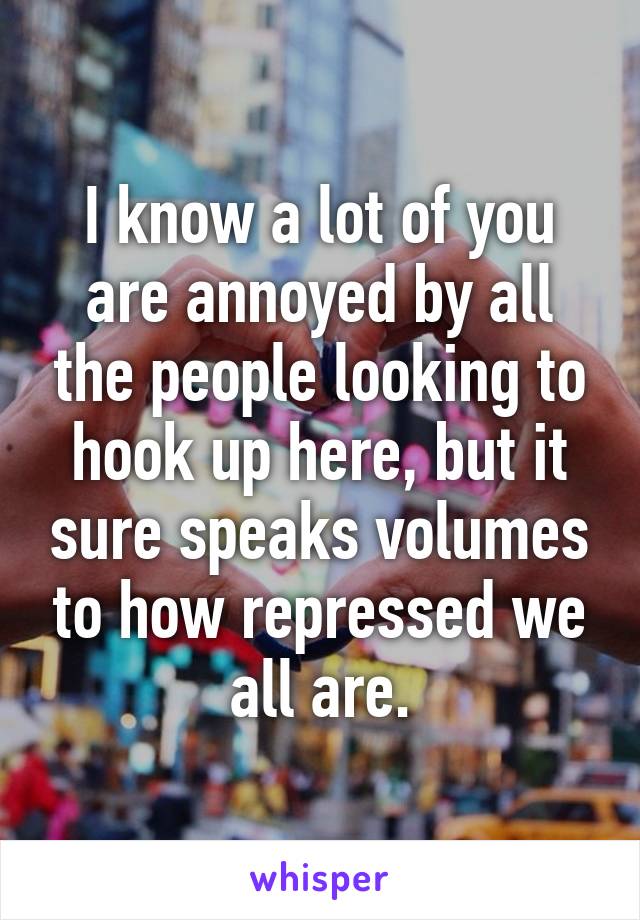 I know a lot of you are annoyed by all the people looking to hook up here, but it sure speaks volumes to how repressed we all are.