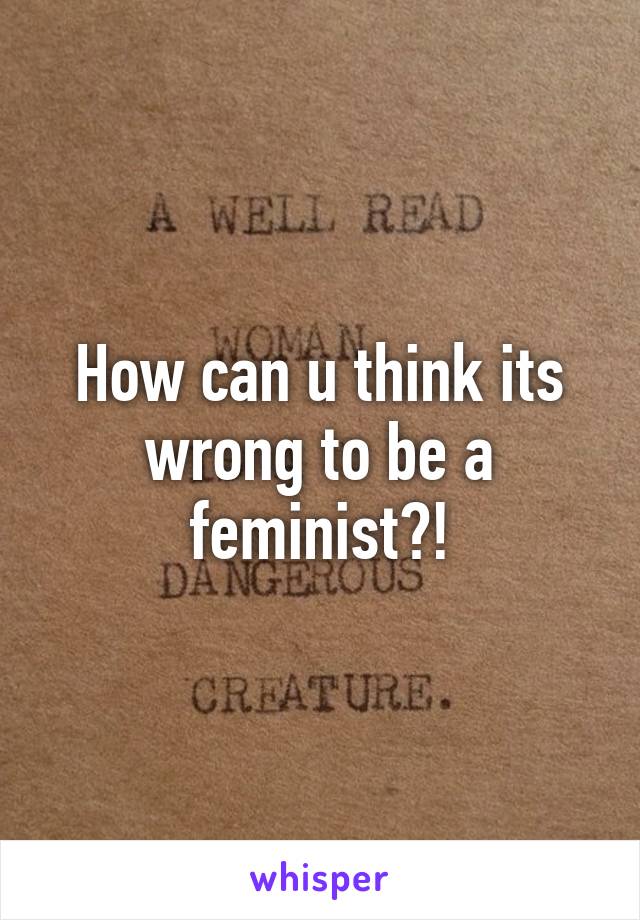 How can u think its wrong to be a feminist?!