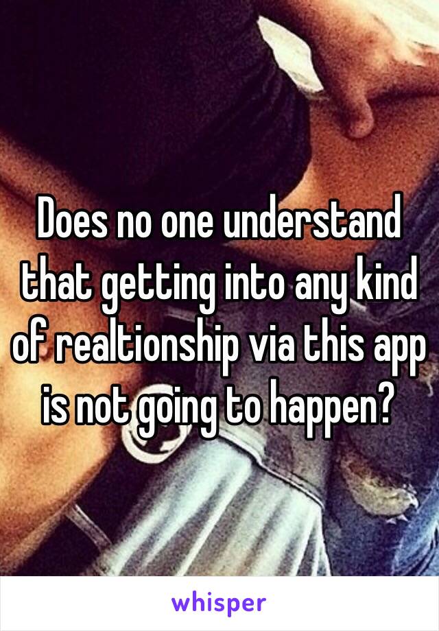 Does no one understand that getting into any kind of realtionship via this app is not going to happen?