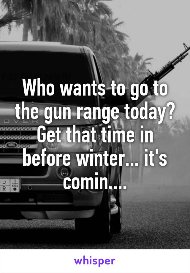 Who wants to go to the gun range today? Get that time in before winter... it's comin....