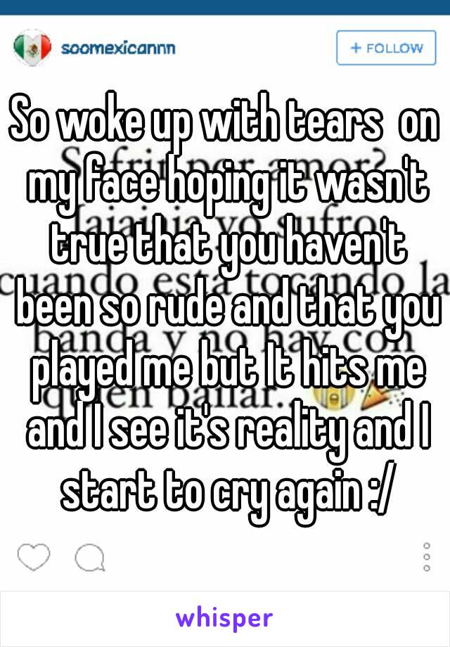 So woke up with tears  on my face hoping it wasn't true that you haven't been so rude and that you played me but It hits me and I see it's reality and I start to cry again :/