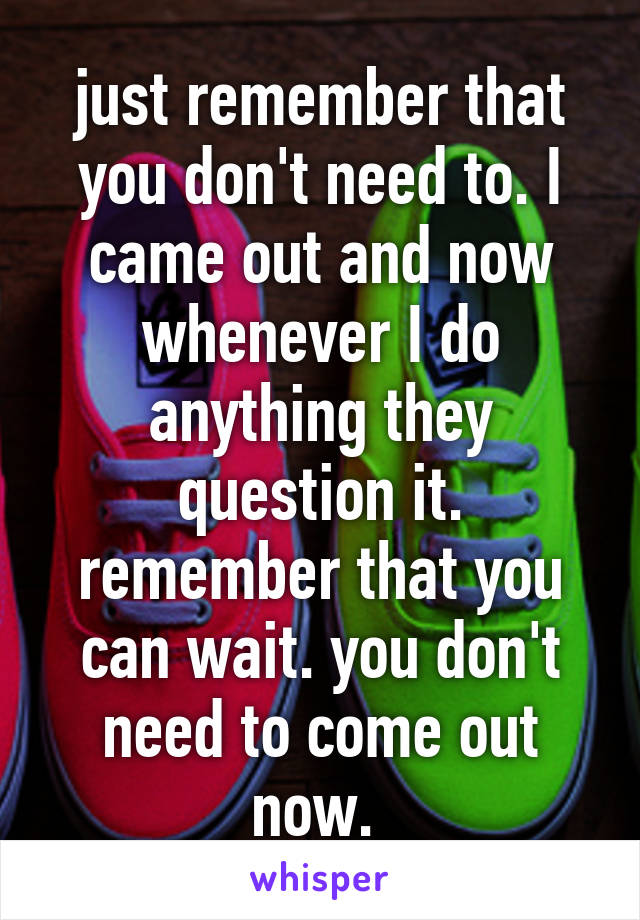 just remember that you don't need to. I came out and now whenever I do anything they question it. remember that you can wait. you don't need to come out now. 