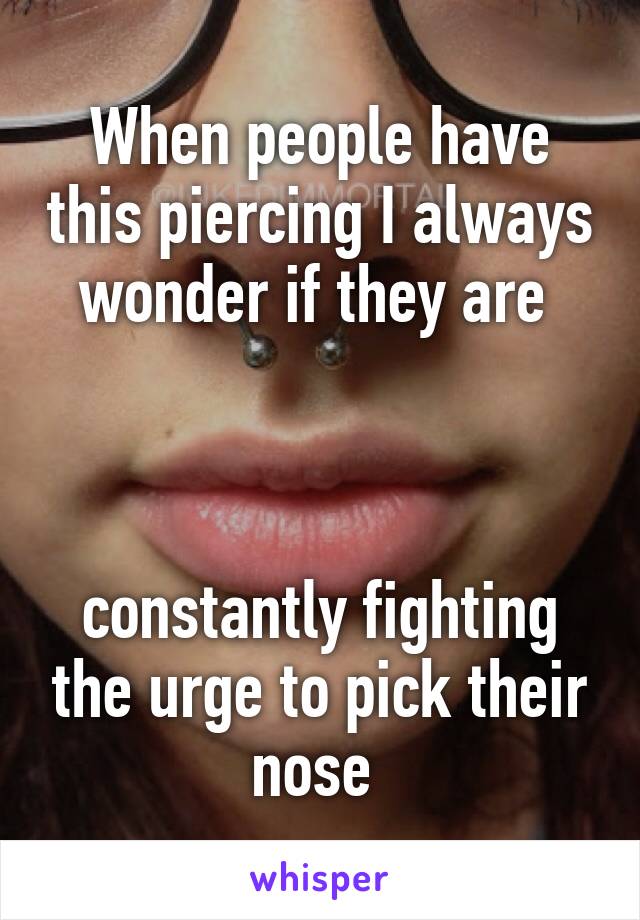 When people have this piercing I always wonder if they are 



constantly fighting the urge to pick their nose 