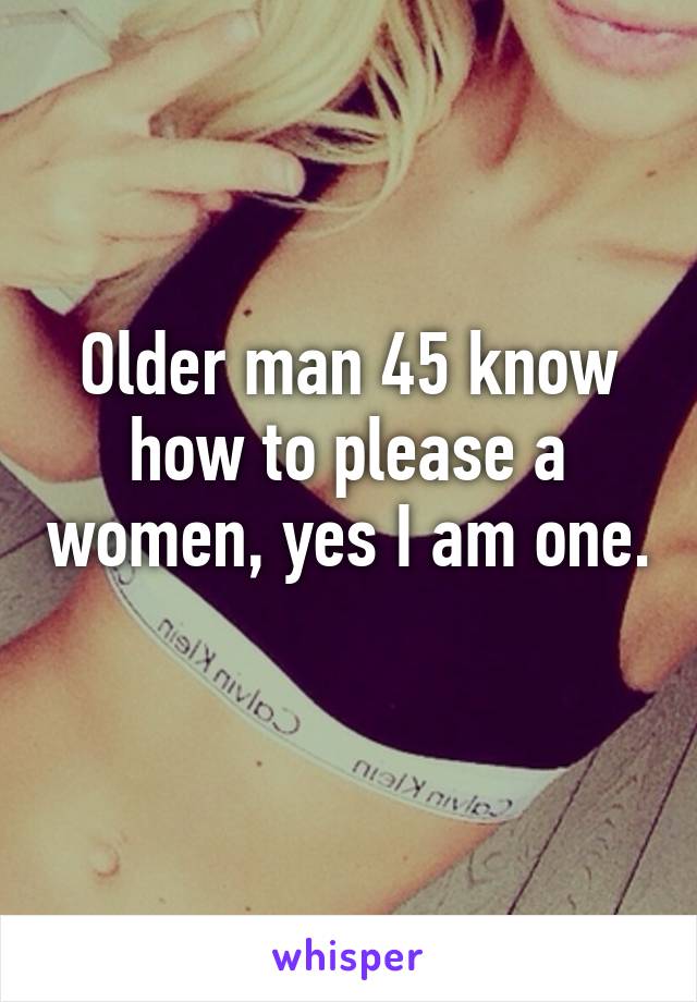 Older man 45 know how to please a women, yes I am one. 