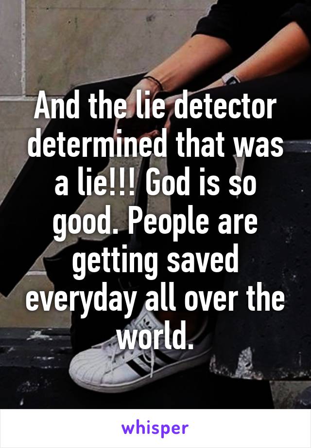 And the lie detector determined that was a lie!!! God is so good. People are getting saved everyday all over the world.