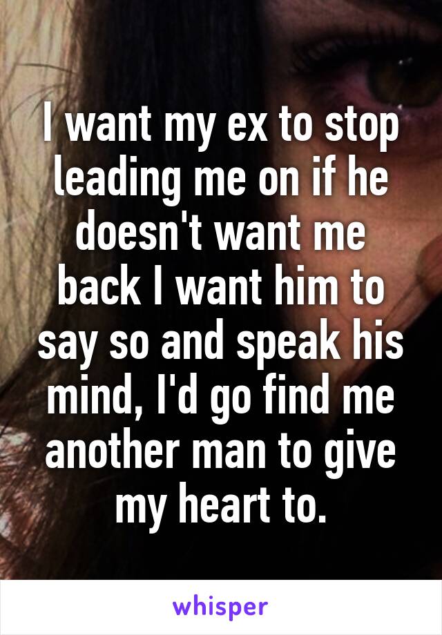 I want my ex to stop leading me on if he doesn't want me back I want him to say so and speak his mind, I'd go find me another man to give my heart to.