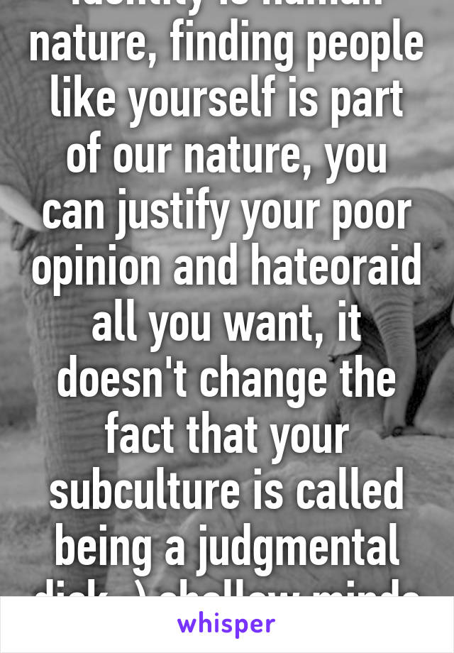 Identity is human nature, finding people like yourself is part of our nature, you can justify your poor opinion and hateoraid all you want, it doesn't change the fact that your subculture is called being a judgmental dick ;) shallow minds for ya.