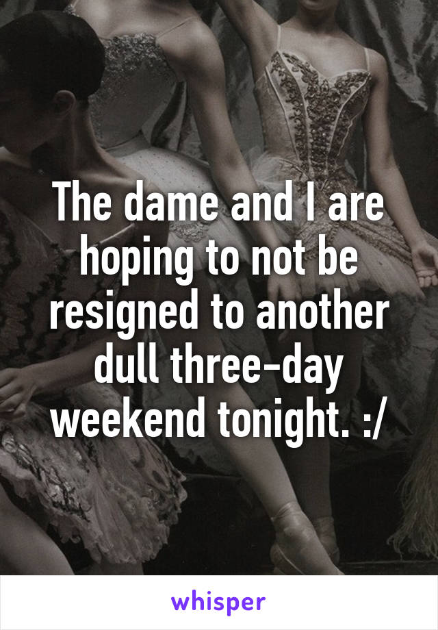 The dame and I are hoping to not be resigned to another dull three-day weekend tonight. :/