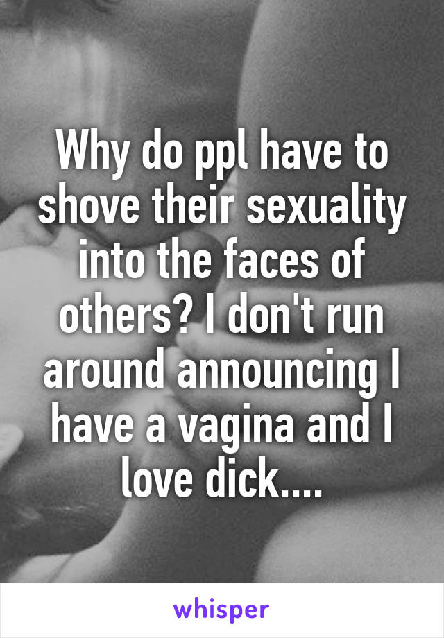 Why do ppl have to shove their sexuality into the faces of others? I don't run around announcing I have a vagina and I love dick....