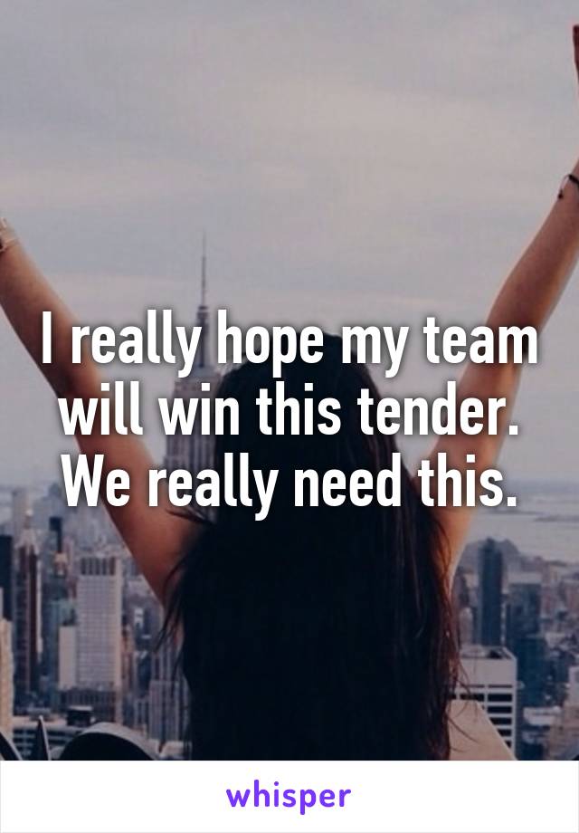 I really hope my team will win this tender. We really need this.